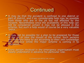 Continued
It may be that the accident is confined to one district or
part of district, and if so, considerable help may be possible
from those who are in the pit but not affected by the
incident. Nevertheless since the availability of this help can
not be considered certain it may not be allowed in the
scheme, but such a help would of course be a very valuable
’extra’.
It may not be possible for a plan to be prepared for those
in the pit or near the mouth of the incline. Such persons
will therefore have to act according to their own knowledge
and initiative whilst the major scheme is coming in to
operation.
Every person involved in the emergency organisation must
clearly understand in advance his particular role.
K.D.Prasad B.Tech (Mining) ISM, Dhanbad

7

 