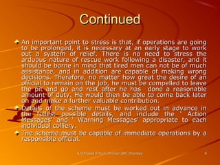 Continued
An important point to stress is that, if operations are going
to be prolonged, it is necessary at an early stage to work
out a system of relief. There is no need to stress the
arduous nature of rescue work following a disaster, and it
should be borne in mind that tired men can not be of much
assistance, and in addition are capable of making wrong
decisions. Therefore, no matter how great the desire of an
official to remain on the job, he must be compelled to leave
the pit and go and rest after he has done a reasonable
amount of duty. He would then be able to come back later
on and make a further valuable contribution.
Details of the scheme must be worked out in advance in
the fullest possible details, and include the ‘ Action
Messages’ and ‘ Warning Messages’ appropriate to each
individual colliery.
The scheme must be capable of immediate operations by a
responsible official.
K.D.Prasad B.Tech (Mining) ISM, Dhanbad

8

 