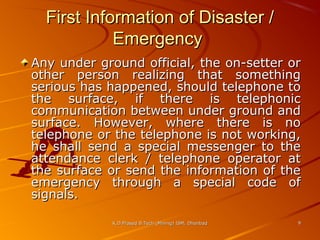 First Information of Disaster /
Emergency
Any under ground official, the on-setter or
other person realizing that something
serious has happened, should telephone to
the surface, if there is telephonic
communication between under ground and
surface. However, where there is no
telephone or the telephone is not working,
he shall send a special messenger to the
attendance clerk / telephone operator at
the surface or send the information of the
emergency through a special code of
signals.
K.D.Prasad B.Tech (Mining) ISM, Dhanbad

9

 
