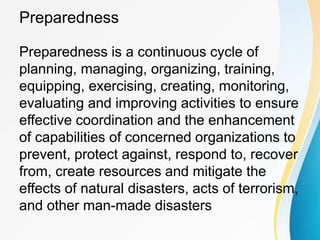 Preparedness
Preparedness is a continuous cycle of
planning, managing, organizing, training,
equipping, exercising, creating, monitoring,
evaluating and improving activities to ensure
effective coordination and the enhancement
of capabilities of concerned organizations to
prevent, protect against, respond to, recover
from, create resources and mitigate the
effects of natural disasters, acts of terrorism,
and other man-made disasters
 