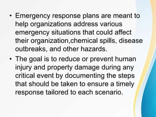 • Emergency response plans are meant to
help organizations address various
emergency situations that could affect
their organization,chemical spills, disease
outbreaks, and other hazards.
• The goal is to reduce or prevent human
injury and property damage during any
critical event by documenting the steps
that should be taken to ensure a timely
response tailored to each scenario.
 