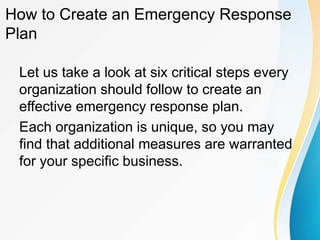 How to Create an Emergency Response
Plan
Let us take a look at six critical steps every
organization should follow to create an
effective emergency response plan.
Each organization is unique, so you may
find that additional measures are warranted
for your specific business.
 