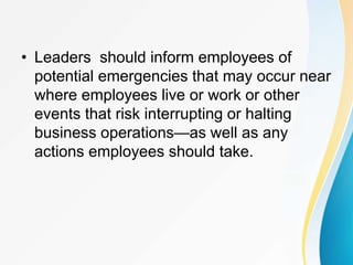 • Leaders should inform employees of
potential emergencies that may occur near
where employees live or work or other
events that risk interrupting or halting
business operations—as well as any
actions employees should take.
 