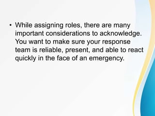 • While assigning roles, there are many
important considerations to acknowledge.
You want to make sure your response
team is reliable, present, and able to react
quickly in the face of an emergency.
 