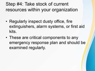 Step #4: Take stock of current
resources within your organization
• Regularly inspect dusty office, fire
extinguishers, alarm systems, or first aid
kits.
• These are critical components to any
emergency response plan and should be
examined regularly.
 