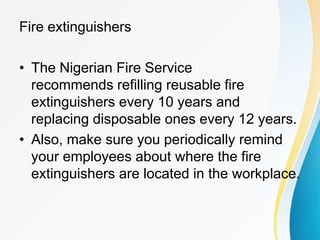 Fire extinguishers
• The Nigerian Fire Service
recommends refilling reusable fire
extinguishers every 10 years and
replacing disposable ones every 12 years.
• Also, make sure you periodically remind
your employees about where the fire
extinguishers are located in the workplace.
 