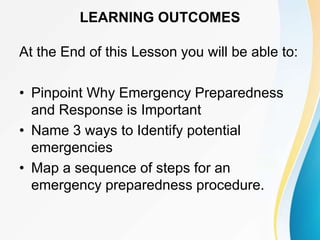 LEARNING OUTCOMES
At the End of this Lesson you will be able to:
• Pinpoint Why Emergency Preparedness
and Response is Important
• Name 3 ways to Identify potential
emergencies
• Map a sequence of steps for an
emergency preparedness procedure.
 
