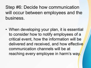 Step #6: Decide how communication
will occur between employees and the
business.
• When developing your plan, it is essential
to consider how to notify employees of a
critical event, how the information will be
delivered and received, and how effective
communication channels will be at
reaching every employee in harm’s way.
 