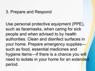 3. Prepare and Respond
Use personal protective equipment (PPE),
such as facemasks, when caring for sick
people and when advised to by health
authorities. Clean and disinfect surfaces in
your home. Prepare emergency supplies—
such as food, essential medicines and
hygiene items—if there is a chance you will
need to isolate in your home for an extended
period.
 