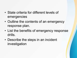 • State criteria for different levels of
emergencies
• Outline the contents of an emergency
response plan.
• List the benefits of emergency response
drills.
• Describe the steps in an incident
investigation
 