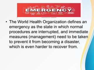 • The World Health Organization defines an
emergency as the state in which normal
procedures are interrupted, and immediate
measures (management) need to be taken
to prevent it from becoming a disaster,
which is even harder to recover from.
 