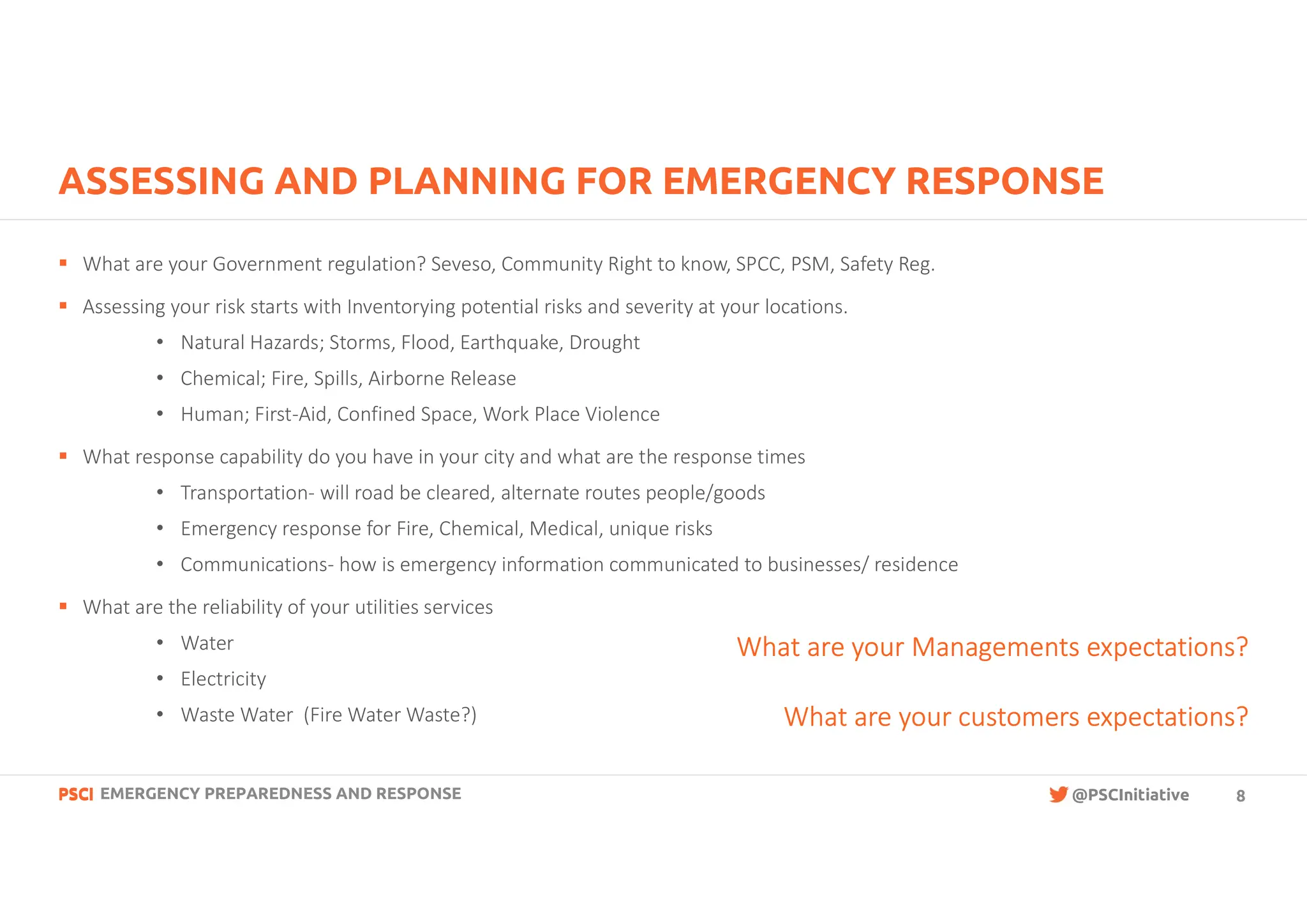 PSCI
PSCI @PSCInitiative
ASSESSING AND PLANNING FOR EMERGENCY RESPONSE
§ What are your Government regulation? Seveso, Community Right to know, SPCC, PSM, Safety Reg.
§ Assessing your risk starts with Inventorying potential risks and severity at your locations.
• Natural Hazards; Storms, Flood, Earthquake, Drought
• Chemical; Fire, Spills, Airborne Release
• Human; First-Aid, Confined Space, Work Place Violence
§ What response capability do you have in your city and what are the response times
• Transportation- will road be cleared, alternate routes people/goods
• Emergency response for Fire, Chemical, Medical, unique risks
• Communications- how is emergency information communicated to businesses/ residence
§ What are the reliability of your utilities services
• Water
• Electricity
• Waste Water (Fire Water Waste?)
What are your Managements expectations?
What are your customers expectations?
EMERGENCY PREPAREDNESS AND RESPONSE 8
 