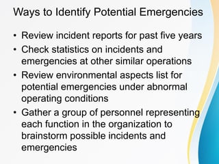 Ways to Identify Potential Emergencies
• Review incident reports for past five years
• Check statistics on incidents and
emergencies at other similar operations
• Review environmental aspects list for
potential emergencies under abnormal
operating conditions
• Gather a group of personnel representing
each function in the organization to
brainstorm possible incidents and
emergencies
 