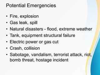Potential Emergencies
• Fire, explosion
• Gas leak, spill
• Natural disasters - flood, extreme weather
• Tank, equipment structural failure
• Electric power or gas cut
• Crash, collision
• Sabotage, vandalism, terrorist attack, riot,
bomb threat, hostage incident
 