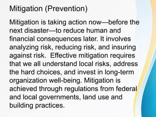 Mitigation (Prevention)
Mitigation is taking action now—before the
next disaster—to reduce human and
financial consequences later. It involves
analyzing risk, reducing risk, and insuring
against risk. Effective mitigation requires
that we all understand local risks, address
the hard choices, and invest in long-term
organization well-being. Mitigation is
achieved through regulations from federal
and local governments, land use and
building practices.
 