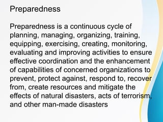 Preparedness
Preparedness is a continuous cycle of
planning, managing, organizing, training,
equipping, exercising, creating, monitoring,
evaluating and improving activities to ensure
effective coordination and the enhancement
of capabilities of concerned organizations to
prevent, protect against, respond to, recover
from, create resources and mitigate the
effects of natural disasters, acts of terrorism,
and other man-made disasters
 