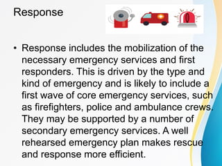Response
• Response includes the mobilization of the
necessary emergency services and first
responders. This is driven by the type and
kind of emergency and is likely to include a
first wave of core emergency services, such
as firefighters, police and ambulance crews.
They may be supported by a number of
secondary emergency services. A well
rehearsed emergency plan makes rescue
and response more efficient.
 