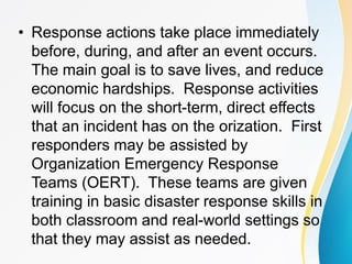 • Response actions take place immediately
before, during, and after an event occurs.
The main goal is to save lives, and reduce
economic hardships. Response activities
will focus on the short-term, direct effects
that an incident has on the orization. First
responders may be assisted by
Organization Emergency Response
Teams (OERT). These teams are given
training in basic disaster response skills in
both classroom and real-world settings so
that they may assist as needed.
 
