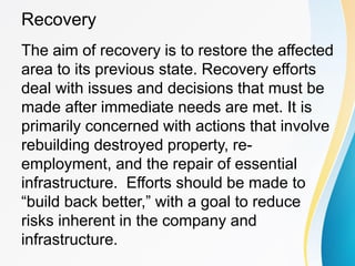 Recovery
The aim of recovery is to restore the affected
area to its previous state. Recovery efforts
deal with issues and decisions that must be
made after immediate needs are met. It is
primarily concerned with actions that involve
rebuilding destroyed property, re-
employment, and the repair of essential
infrastructure. Efforts should be made to
“build back better,” with a goal to reduce
risks inherent in the company and
infrastructure.
 