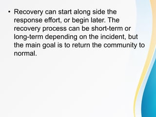 • Recovery can start along side the
response effort, or begin later. The
recovery process can be short-term or
long-term depending on the incident, but
the main goal is to return the community to
normal.
 
