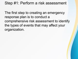 Step #1: Perform a risk assessment
The first step to creating an emergency
response plan is to conduct a
comprehensive risk assessment to identify
the types of events that may affect your
organization.
 