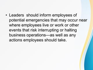 • Leaders should inform employees of
potential emergencies that may occur near
where employees live or work or other
events that risk interrupting or halting
business operations—as well as any
actions employees should take.
 