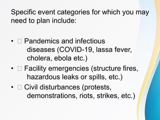 Specific event categories for which you may
need to plan include:
• Pandemics and infectious
diseases (COVID-19, lassa fever,
cholera, ebola etc.)
• Facility emergencies (structure fires,
hazardous leaks or spills, etc.)
• Civil disturbances (protests,
demonstrations, riots, strikes, etc.)
 