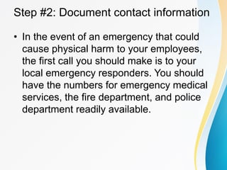 Step #2: Document contact information
• In the event of an emergency that could
cause physical harm to your employees,
the first call you should make is to your
local emergency responders. You should
have the numbers for emergency medical
services, the fire department, and police
department readily available.
 