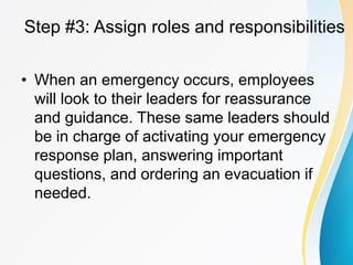 Step #3: Assign roles and responsibilities
• When an emergency occurs, employees
will look to their leaders for reassurance
and guidance. These same leaders should
be in charge of activating your emergency
response plan, answering important
questions, and ordering an evacuation if
needed.
 