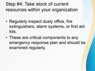 Step #4: Take stock of current
resources within your organization
• Regularly inspect dusty office, fire
extinguishers, alarm systems, or first aid
kits.
• These are critical components to any
emergency response plan and should be
examined regularly.
 