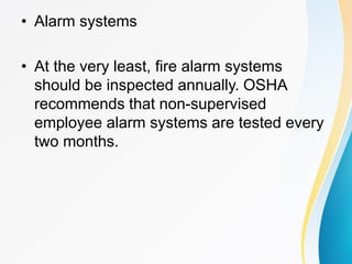 • Alarm systems
• At the very least, fire alarm systems
should be inspected annually. OSHA
recommends that non-supervised
employee alarm systems are tested every
two months.
 
