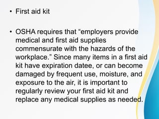 • First aid kit
• OSHA requires that “employers provide
medical and first aid supplies
commensurate with the hazards of the
workplace.” Since many items in a first aid
kit have expiration datee, or can become
damaged by frequent use, moisture, and
exposure to the air, it is important to
regularly review your first aid kit and
replace any medical supplies as needed.
 