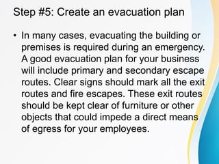 Step #5: Create an evacuation plan
• In many cases, evacuating the building or
premises is required during an emergency.
A good evacuation plan for your business
will include primary and secondary escape
routes. Clear signs should mark all the exit
routes and fire escapes. These exit routes
should be kept clear of furniture or other
objects that could impede a direct means
of egress for your employees.
 