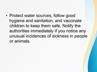 • Protect water sources, follow good
hygiene and sanitation, and vaccinate
children to keep them safe. Notify the
authorities immediately if you notice any
unusual incidences of sickness in people
or animals.
 
