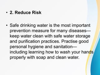 • 2. Reduce Risk
• Safe drinking water is the most important
prevention measure for many diseases—
keep water clean with safe water storage
and purification practices. Practise good
personal hygiene and sanitation—
including learning how to wash your hands
properly with soap and clean water.
 