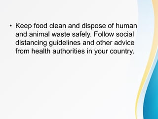 • Keep food clean and dispose of human
and animal waste safely. Follow social
distancing guidelines and other advice
from health authorities in your country.
 