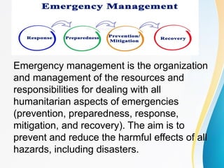 Emergency management is the organization
and management of the resources and
responsibilities for dealing with all
humanitarian aspects of emergencies
(prevention, preparedness, response,
mitigation, and recovery). The aim is to
prevent and reduce the harmful effects of all
hazards, including disasters.
 