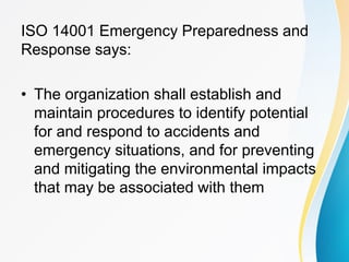 ISO 14001 Emergency Preparedness and
Response says:
• The organization shall establish and
maintain procedures to identify potential
for and respond to accidents and
emergency situations, and for preventing
and mitigating the environmental impacts
that may be associated with them
 