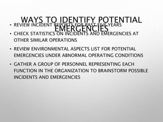 WAYS TO IDENTIFY POTENTIAL
EMERGENCIES
• REVIEW INCIDENT REPORTS FOR PAST FIVE YEARS
• CHECK STATISTICS ON INCIDENTS AND EMERGENCIES AT
OTHER SIMILAR OPERATIONS
• REVIEW ENVIRONMENTAL ASPECTS LIST FOR POTENTIAL
EMERGENCIES UNDER ABNORMAL OPERATING CONDITIONS
• GATHER A GROUP OF PERSONNEL REPRESENTING EACH
FUNCTION IN THE ORGANIZATION TO BRAINSTORM POSSIBLE
INCIDENTS AND EMERGENCIES
 