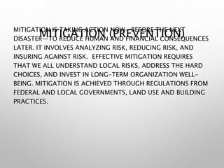 MITIGATION (PREVENTION)
MITIGATION IS TAKING ACTION NOW—BEFORE THE NEXT
DISASTER—TO REDUCE HUMAN AND FINANCIAL CONSEQUENCES
LATER. IT INVOLVES ANALYZING RISK, REDUCING RISK, AND
INSURING AGAINST RISK. EFFECTIVE MITIGATION REQUIRES
THAT WE ALL UNDERSTAND LOCAL RISKS, ADDRESS THE HARD
CHOICES, AND INVEST IN LONG-TERM ORGANIZATION WELL-
BEING. MITIGATION IS ACHIEVED THROUGH REGULATIONS FROM
FEDERAL AND LOCAL GOVERNMENTS, LAND USE AND BUILDING
PRACTICES.
 