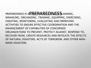 PREPAREDNESS
PREPAREDNESS IS A CONTINUOUS CYCLE OF PLANNING,
MANAGING, ORGANIZING, TRAINING, EQUIPPING, EXERCISING,
CREATING, MONITORING, EVALUATING AND IMPROVING
ACTIVITIES TO ENSURE EFFECTIVE COORDINATION AND THE
ENHANCEMENT OF CAPABILITIES OF CONCERNED
ORGANIZATIONS TO PREVENT, PROTECT AGAINST, RESPOND TO,
RECOVER FROM, CREATE RESOURCES AND MITIGATE THE EFFECTS
OF NATURAL DISASTERS, ACTS OF TERRORISM, AND OTHER MAN-
MADE DISASTERS
 