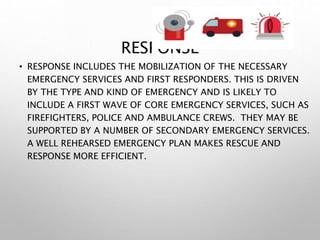 RESPONSE
• RESPONSE INCLUDES THE MOBILIZATION OF THE NECESSARY
EMERGENCY SERVICES AND FIRST RESPONDERS. THIS IS DRIVEN
BY THE TYPE AND KIND OF EMERGENCY AND IS LIKELY TO
INCLUDE A FIRST WAVE OF CORE EMERGENCY SERVICES, SUCH AS
FIREFIGHTERS, POLICE AND AMBULANCE CREWS. THEY MAY BE
SUPPORTED BY A NUMBER OF SECONDARY EMERGENCY SERVICES.
A WELL REHEARSED EMERGENCY PLAN MAKES RESCUE AND
RESPONSE MORE EFFICIENT.
 