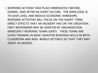 • RESPONSE ACTIONS TAKE PLACE IMMEDIATELY BEFORE,
DURING, AND AFTER AN EVENT OCCURS. THE MAIN GOAL IS
TO SAVE LIVES, AND REDUCE ECONOMIC HARDSHIPS.
RESPONSE ACTIVITIES WILL FOCUS ON THE SHORT-TERM,
DIRECT EFFECTS THAT AN INCIDENT HAS ON THE ORIZATION.
FIRST RESPONDERS MAY BE ASSISTED BY ORGANIZATION
EMERGENCY RESPONSE TEAMS (OERT). THESE TEAMS ARE
GIVEN TRAINING IN BASIC DISASTER RESPONSE SKILLS IN BOTH
CLASSROOM AND REAL-WORLD SETTINGS SO THAT THEY MAY
ASSIST AS NEEDED.
 