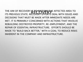 RECOVERY
THE AIM OF RECOVERY IS TO RESTORE THE AFFECTED AREA TO
ITS PREVIOUS STATE. RECOVERY EFFORTS DEAL WITH ISSUES AND
DECISIONS THAT MUST BE MADE AFTER IMMEDIATE NEEDS ARE
MET. IT IS PRIMARILY CONCERNED WITH ACTIONS THAT INVOLVE
REBUILDING DESTROYED PROPERTY, RE-EMPLOYMENT, AND THE
REPAIR OF ESSENTIAL INFRASTRUCTURE. EFFORTS SHOULD BE
MADE TO “BUILD BACK BETTER,” WITH A GOAL TO REDUCE RISKS
INHERENT IN THE COMPANY AND INFRASTRUCTURE.
 
