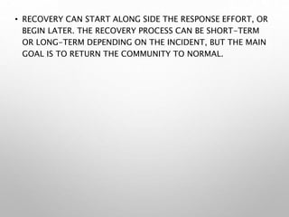• RECOVERY CAN START ALONG SIDE THE RESPONSE EFFORT, OR
BEGIN LATER. THE RECOVERY PROCESS CAN BE SHORT-TERM
OR LONG-TERM DEPENDING ON THE INCIDENT, BUT THE MAIN
GOAL IS TO RETURN THE COMMUNITY TO NORMAL.
 