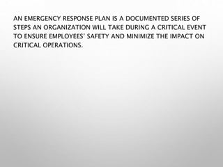 AN EMERGENCY RESPONSE PLAN IS A DOCUMENTED SERIES OF
STEPS AN ORGANIZATION WILL TAKE DURING A CRITICAL EVENT
TO ENSURE EMPLOYEES’ SAFETY AND MINIMIZE THE IMPACT ON
CRITICAL OPERATIONS.
 