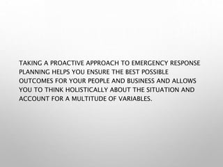 TAKING A PROACTIVE APPROACH TO EMERGENCY RESPONSE
PLANNING HELPS YOU ENSURE THE BEST POSSIBLE
OUTCOMES FOR YOUR PEOPLE AND BUSINESS AND ALLOWS
YOU TO THINK HOLISTICALLY ABOUT THE SITUATION AND
ACCOUNT FOR A MULTITUDE OF VARIABLES.
 
