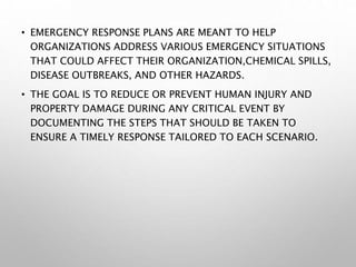 • EMERGENCY RESPONSE PLANS ARE MEANT TO HELP
ORGANIZATIONS ADDRESS VARIOUS EMERGENCY SITUATIONS
THAT COULD AFFECT THEIR ORGANIZATION,CHEMICAL SPILLS,
DISEASE OUTBREAKS, AND OTHER HAZARDS.
• THE GOAL IS TO REDUCE OR PREVENT HUMAN INJURY AND
PROPERTY DAMAGE DURING ANY CRITICAL EVENT BY
DOCUMENTING THE STEPS THAT SHOULD BE TAKEN TO
ENSURE A TIMELY RESPONSE TAILORED TO EACH SCENARIO.
 