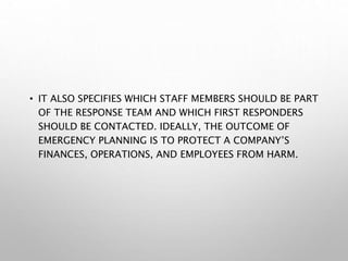 • IT ALSO SPECIFIES WHICH STAFF MEMBERS SHOULD BE PART
OF THE RESPONSE TEAM AND WHICH FIRST RESPONDERS
SHOULD BE CONTACTED. IDEALLY, THE OUTCOME OF
EMERGENCY PLANNING IS TO PROTECT A COMPANY’S
FINANCES, OPERATIONS, AND EMPLOYEES FROM HARM.
 