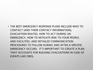 • THE BEST EMERGENCY RESPONSE PLANS INCLUDE WHO TO
CONTACT (AND THEIR CONTACT INFORMATION),
EVACUATION ROUTES, HOW TO ACT DURING AN
EMERGENCY, HOW TO MITIGATE RISK TO YOUR PEOPLE
AND FACILITIES, AND DETAILED COMMUNICATION
PROCEDURES TO FOLLOW DURING AND AFTER A SPECIFIC
EMERGENCY OCCURS. IT’S IMPORTANT TO CREATE A PLAN
THAT ACCOUNTS FOR BUILDING EVACUATIONS IN CASE OF
EVENTS LIKE FIRES,
 
